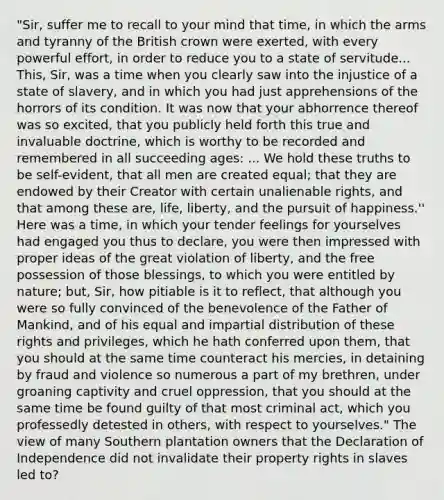 "Sir, suffer me to recall to your mind that time, in which the arms and tyranny of the British crown were exerted, with every powerful effort, in order to reduce you to a state of servitude... This, Sir, was a time when you clearly saw into the injustice of a state of slavery, and in which you had just apprehensions of the horrors of its condition. It was now that your abhorrence thereof was so excited, that you publicly held forth this true and invaluable doctrine, which is worthy to be recorded and remembered in all succeeding ages: ... We hold these truths to be self-evident, that all men are created equal; that they are endowed by their Creator with certain unalienable rights, and that among these are, life, liberty, and the pursuit of happiness.'' Here was a time, in which your tender feelings for yourselves had engaged you thus to declare, you were then impressed with proper ideas of the great violation of liberty, and the free possession of those blessings, to which you were entitled by nature; but, Sir, how pitiable is it to reflect, that although you were so fully convinced of the benevolence of the Father of Mankind, and of his equal and impartial distribution of these rights and privileges, which he hath conferred upon them, that you should at the same time counteract his mercies, in detaining by fraud and violence so numerous a part of my brethren, under groaning captivity and cruel oppression, that you should at the same time be found guilty of that most criminal act, which you professedly detested in others, with respect to yourselves." The view of many Southern plantation owners that the Declaration of Independence did not invalidate their property rights in slaves led to?