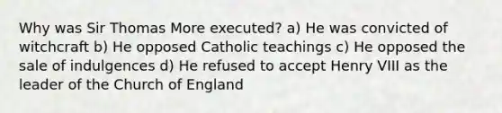 Why was Sir Thomas More executed? a) He was convicted of witchcraft b) He opposed Catholic teachings c) He opposed the sale of indulgences d) He refused to accept Henry VIII as the leader of the Church of England