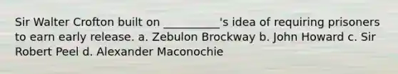 Sir Walter Crofton built on __________'s idea of requiring prisoners to earn early release. a. Zebulon Brockway b. John Howard c. Sir Robert Peel d. Alexander Maconochie