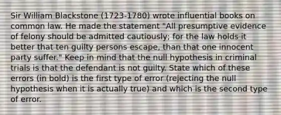 Sir William Blackstone ​(1723-​1780) wrote influential books on common law. He made the statement​ "All presumptive evidence of felony should be admitted​ cautiously; for the law holds it better that ten guilty persons escape​, than that one innocent party suffer​." Keep in mind that the null hypothesis in criminal trials is that the defendant is not guilty. State which of these errors​ (in bold) is the first type of error​ (rejecting the null hypothesis when it is actually​ true) and which is the second type of error.