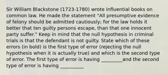 Sir William Blackstone ​(1723-​1780) wrote influential books on common law. He made the statement​ "All presumptive evidence of felony should be admitted​ cautiously; for the law holds it better that ten guilty persons escape​, than that one innocent party suffer​." Keep in mind that the null hypothesis in criminal trials is that the defendant is not guilty. State which of these errors​ (in bold) is the first type of error​ (rejecting the null hypothesis when it is actually​ true) and which is the second type of error. The first type of error is having _________and the second type of error is having __________