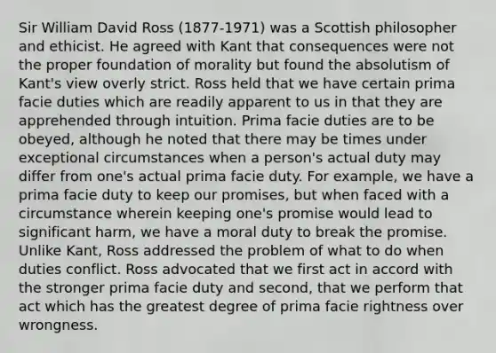 Sir William David Ross (1877-1971) was a Scottish philosopher and ethicist. He agreed with Kant that consequences were not the proper foundation of morality but found the absolutism of Kant's view overly strict. Ross held that we have certain prima facie duties which are readily apparent to us in that they are apprehended through intuition. Prima facie duties are to be obeyed, although he noted that there may be times under exceptional circumstances when a person's actual duty may differ from one's actual prima facie duty. For example, we have a prima facie duty to keep our promises, but when faced with a circumstance wherein keeping one's promise would lead to significant harm, we have a moral duty to break the promise. Unlike Kant, Ross addressed the problem of what to do when duties conflict. Ross advocated that we first act in accord with the stronger prima facie duty and second, that we perform that act which has the greatest degree of prima facie rightness over wrongness.