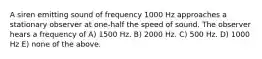 A siren emitting sound of frequency 1000 Hz approaches a stationary observer at one-half the speed of sound. The observer hears a frequency of A) 1500 Hz. B) 2000 Hz. C) 500 Hz. D) 1000 Hz E) none of the above.