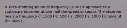 A siren emitting sound of frequency 1000 Hz approaches a stationary observer at one-half the speed of sound. The observer hears a frequency of 1500 Hz. 500 Hz. 2000 Hz. 1000 Hz none of the above.