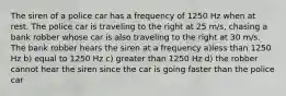 The siren of a police car has a frequency of 1250 Hz when at rest. The police car is traveling to the right at 25 m/s, chasing a bank robber whose car is also traveling to the right at 30 m/s. The bank robber hears the siren at a frequency a)less than 1250 Hz b) equal to 1250 Hz c) greater than 1250 Hz d) the robber cannot hear the siren since the car is going faster than the police car