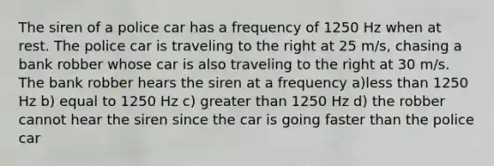 The siren of a police car has a frequency of 1250 Hz when at rest. The police car is traveling to the right at 25 m/s, chasing a bank robber whose car is also traveling to the right at 30 m/s. The bank robber hears the siren at a frequency a)<a href='https://www.questionai.com/knowledge/k7BtlYpAMX-less-than' class='anchor-knowledge'>less than</a> 1250 Hz b) equal to 1250 Hz c) <a href='https://www.questionai.com/knowledge/ktgHnBD4o3-greater-than' class='anchor-knowledge'>greater than</a> 1250 Hz d) the robber cannot hear the siren since the car is going faster than the police car