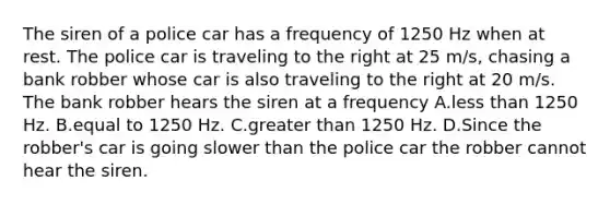 The siren of a police car has a frequency of 1250 Hz when at rest. The police car is traveling to the right at 25 m/s, chasing a bank robber whose car is also traveling to the right at 20 m/s. The bank robber hears the siren at a frequency A.less than 1250 Hz. B.equal to 1250 Hz. C.greater than 1250 Hz. D.Since the robber's car is going slower than the police car the robber cannot hear the siren.