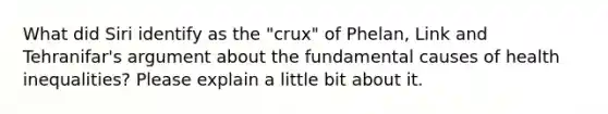 What did Siri identify as the "crux" of Phelan, Link and Tehranifar's argument about the fundamental causes of health inequalities? Please explain a little bit about it.