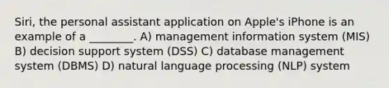 Siri, the personal assistant application on Apple's iPhone is an example of a ________. A) management information system (MIS) B) decision support system (DSS) C) database management system (DBMS) D) natural language processing (NLP) system