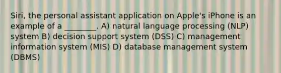 Siri, the personal assistant application on Apple's iPhone is an example of a ________. A) natural language processing (NLP) system B) decision support system (DSS) C) management information system (MIS) D) database management system (DBMS)