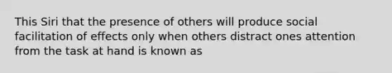 This Siri that the presence of others will produce social facilitation of effects only when others distract ones attention from the task at hand is known as