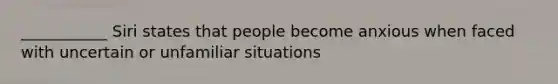 ___________ Siri states that people become anxious when faced with uncertain or unfamiliar situations