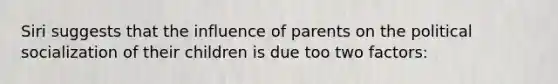 Siri suggests that the influence of parents on the political socialization of their children is due too two factors: