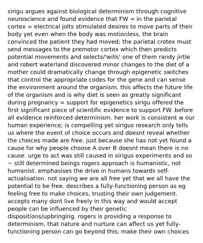 sirigu argues against biological determinism through cognitive neuroscience and found evidence that FW = in the parietal cortex = electrical jolts stimulated desires to move parts of their body yet even when the body was motionless, the brain convinced the patient they had moved; the parietal crotex must send messages to the premotor cortex which then predicts potential movements and selects/'wills' one of them randy jirtle and robert waterland discovered minor changes to the diet of a mother could dramatically change through epigenetic switches that control the appropriate codes for the gene and can sense the environment around the organism. this affects the future life of the organism and is why diet is seen as greatly significant during pregnancy = support for epigenetics sirigu offered the first significant piece of scientific evidence to support FW. before all evidence reinforced determinism. her work is consistent w our human experience; is compelling yet sirigus research only tells us where the event of choice occurs and doesnt reveal whether the choices made are free. just because she has not yet found a cause for why people choose A over B doesnt mean there is no cause. urge to act was still caused in sirigus experiments and so ~ still determined beings rogers approach is humanistic, not humanist. emphasises the drive in humans towards self-actualisation. not saying we are all free yet that we all have the potential to be free. describes a fully-functioning person as eg feeling free to make choices, trusting their own judgement. accepts many dont live freely in this way and would accept people can be influenced by their genetic dispositions/upbringing. rogers is providing a response to determinism, that nature and nurture can affect us yet fully-functioning person can go beyond this; make their own choices