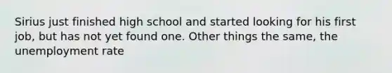 Sirius just finished high school and started looking for his first job, but has not yet found one. Other things the same, the unemployment rate