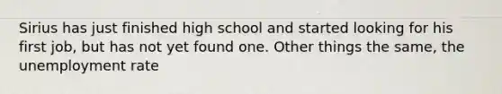 Sirius has just finished high school and started looking for his first job, but has not yet found one. Other things the same, the unemployment rate