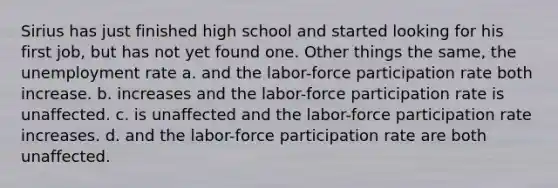 Sirius has just finished high school and started looking for his first job, but has not yet found one. Other things the same, the unemployment rate a. and the labor-force participation rate both increase. b. increases and the labor-force participation rate is unaffected. c. is unaffected and the labor-force participation rate increases. d. and the labor-force participation rate are both unaffected.