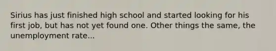 Sirius has just finished high school and started looking for his first job, but has not yet found one. Other things the same, the unemployment rate...