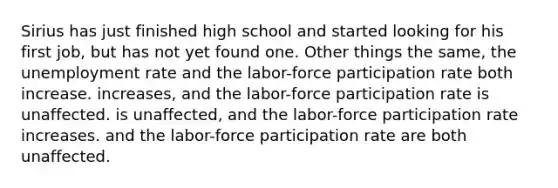 Sirius has just finished high school and started looking for his first job, but has not yet found one. Other things the same, the <a href='https://www.questionai.com/knowledge/kh7PJ5HsOk-unemployment-rate' class='anchor-knowledge'>unemployment rate</a> and the labor-force participation rate both increase. increases, and the labor-force participation rate is unaffected. is unaffected, and the labor-force participation rate increases. and the labor-force participation rate are both unaffected.