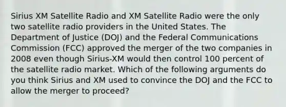 Sirius XM Satellite Radio and XM Satellite Radio were the only two satellite radio providers in the United States. The Department of Justice​ (DOJ) and the Federal Communications Commission​ (FCC) approved the merger of the two companies in 2008 even though​ Sirius-XM would then control 100 percent of the satellite radio market. Which of the following arguments do you think Sirius and XM used to convince the DOJ and the FCC to allow the merger to proceed?