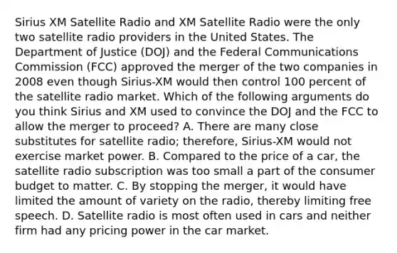 Sirius XM Satellite Radio and XM Satellite Radio were the only two satellite radio providers in the United States. The Department of Justice​ (DOJ) and the Federal Communications Commission​ (FCC) approved the merger of the two companies in 2008 even though​ Sirius-XM would then control 100 percent of the satellite radio market. Which of the following arguments do you think Sirius and XM used to convince the DOJ and the FCC to allow the merger to​ proceed? A. There are many close substitutes for satellite​ radio; therefore,​ Sirius-XM would not exercise market power. B. Compared to the price of a​ car, the satellite radio subscription was too small a part of the consumer budget to matter. C. By stopping the​ merger, it would have limited the amount of variety on the​ radio, thereby limiting free speech. D. Satellite radio is most often used in cars and neither firm had any pricing power in the car market.