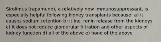 Sirolimus (rapamune), a relatively new immunosuppressant, is especially helpful following kidney transplants because: a) it causes sodium retention b) it inc. renin release from the kidneys c) it does not reduce glomerular filtration and other aspects of kidney function d) all of the above e) none of the above