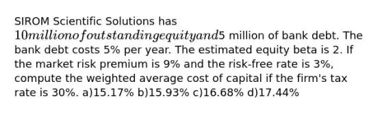 SIROM Scientific Solutions has 10 million of outstanding equity and5 million of bank debt. The bank debt costs 5% per year. The estimated equity beta is 2. If the market risk premium is 9% and the risk-free rate is 3%, compute the weighted average cost of capital if the firm's tax rate is 30%. a)15.17% b)15.93% c)16.68% d)17.44%