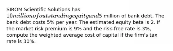 SIROM Scientific Solutions has 10 million of outstanding equity and5 million of bank debt. The bank debt costs 5% per year. The estimated equity beta is 2. If the market risk premium is 9% and the risk-free rate is 3%, compute the weighted average cost of capital if the firm's tax rate is 30%.