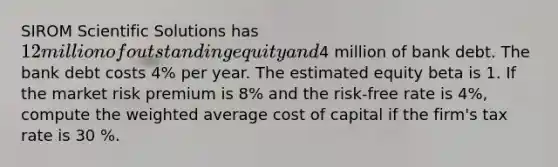 SIROM Scientific Solutions has 12 million of outstanding equity and4 million of bank debt. The bank debt costs 4% per year. The estimated equity beta is 1. If the market risk premium is 8% and the risk-free rate is 4%, compute the weighted average cost of capital if the firm's tax rate is 30 %.