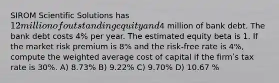 SIROM Scientific Solutions has 12 million of outstanding equity and4 million of bank debt. The bank debt costs 4% per year. The estimated equity beta is 1. If the market risk premium is 8% and the risk-free rate is 4%, compute the weighted average cost of capital if the firmʹs tax rate is 30%. A) 8.73% B) 9.22% C) 9.70% D) 10.67 %