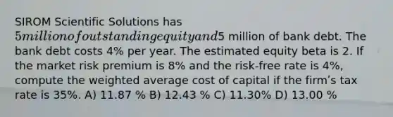 SIROM Scientific Solutions has 5 million of outstanding equity and5 million of bank debt. The bank debt costs 4% per year. The estimated equity beta is 2. If the market risk premium is 8% and the risk-free rate is 4%, compute the weighted average cost of capital if the firmʹs tax rate is 35%. A) 11.87 % B) 12.43 % C) 11.30% D) 13.00 %