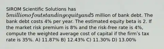 SIROM Scientific Solutions has 5 million of outstanding equity and5 million of bank debt. The bank debt costs 4% per year. The estimated equity beta is 2. If the market risk premium is 8% and the risk-free rate is 4%, compute the weighted average cost of capital if the firmʹs tax rate is 35%. A) 11.87% B) 12.43% C) 11.30% D) 13.00%