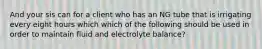 And your sis can for a client who has an NG tube that is irrigating every eight hours which which of the following should be used in order to maintain fluid and electrolyte balance?