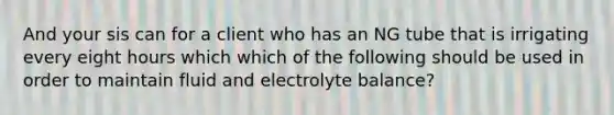 And your sis can for a client who has an NG tube that is irrigating every eight hours which which of the following should be used in order to maintain fluid and electrolyte balance?