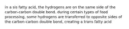 in a sis fatty acid, the hydrogens are on the same side of the carbon-carbon double bond. during certain types of food processing, some hydrogens are transferred to opposite sides of the carbon-carbon double bond, creating a trans fatty acid