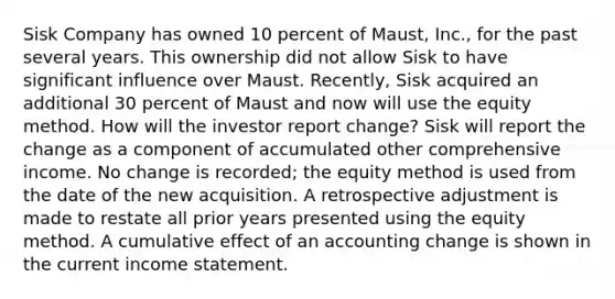 Sisk Company has owned 10 percent of Maust, Inc., for the past several years. This ownership did not allow Sisk to have significant influence over Maust. Recently, Sisk acquired an additional 30 percent of Maust and now will use the equity method. How will the investor report change? Sisk will report the change as a component of accumulated other comprehensive income. No change is recorded; the equity method is used from the date of the new acquisition. A retrospective adjustment is made to restate all prior years presented using the equity method. A cumulative effect of an accounting change is shown in the current income statement.