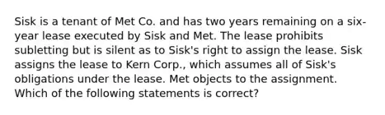 Sisk is a tenant of Met Co. and has two years remaining on a six-year lease executed by Sisk and Met. The lease prohibits subletting but is silent as to Sisk's right to assign the lease. Sisk assigns the lease to Kern Corp., which assumes all of Sisk's obligations under the lease. Met objects to the assignment. Which of the following statements is correct?