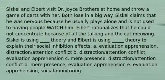 Siskel and Eibert visit Dr. Joyce Brothers at home and throw a game of darts with her. Both lose in a big way. Siskel claims that he was nervous because he usually plays alone and is not used to having people WATCH him. Eibert rationalizes that he could not concentrate because of all the talking and the cat meowing. Siskel is using ____ theory and Eibert is using _____ theory to explain their social inhibition effects. a. evaluation apprehension, distraction/attention conflict b. distraction/attention conflict, evaluation apprehension c. mere presence, distraction/attention conflict d. mere presence, evaluation apprehension e. evaluation apprehension, social-monitoring