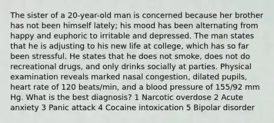 The sister of a 20-year-old man is concerned because her brother has not been himself lately; his mood has been alternating from happy and euphoric to irritable and depressed. The man states that he is adjusting to his new life at college, which has so far been stressful. He states that he does not smoke, does not do recreational drugs, and only drinks socially at parties. Physical examination reveals marked nasal congestion, dilated pupils, heart rate of 120 beats/min, and a blood pressure of 155/92 mm Hg. What is the best diagnosis? 1 Narcotic overdose 2 Acute anxiety 3 Panic attack 4 Cocaine intoxication 5 Bipolar disorder