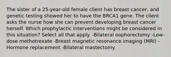 The sister of a 25-year-old female client has breast cancer, and genetic testing showed her to have the BRCA1 gene. The client asks the nurse how she can prevent developing breast cancer herself. Which prophylactic interventions might be considered in this situation? Select all that apply. -Bilateral oophorectomy -Low-dose methotrexate -Breast magnetic resonance imaging (MRI) -Hormone replacement -Bilateral mastectomy