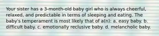 Your sister has a 3-month-old baby girl who is always cheerful, relaxed, and predictable in terms of sleeping and eating. The baby's temperament is most likely that of a(n): a. easy baby. b. difficult baby. c. emotionally reclusive baby. d. melancholic baby.