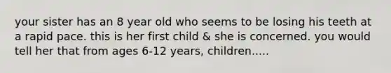 your sister has an 8 year old who seems to be losing his teeth at a rapid pace. this is her first child & she is concerned. you would tell her that from ages 6-12 years, children.....