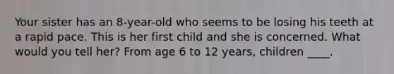 Your sister has an 8-year-old who seems to be losing his teeth at a rapid pace. This is her first child and she is concerned. What would you tell her? From age 6 to 12 years, children ____.