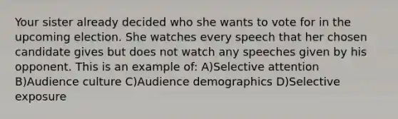 Your sister already decided who she wants to vote for in the upcoming election. She watches every speech that her chosen candidate gives but does not watch any speeches given by his opponent. This is an example of: A)Selective attention B)Audience culture C)Audience demographics D)Selective exposure