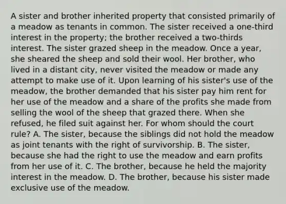 A sister and brother inherited property that consisted primarily of a meadow as tenants in common. The sister received a one-third interest in the property; the brother received a two-thirds interest. The sister grazed sheep in the meadow. Once a year, she sheared the sheep and sold their wool. Her brother, who lived in a distant city, never visited the meadow or made any attempt to make use of it. Upon learning of his sister's use of the meadow, the brother demanded that his sister pay him rent for her use of the meadow and a share of the profits she made from selling the wool of the sheep that grazed there. When she refused, he filed suit against her. For whom should the court rule? A. The sister, because the siblings did not hold the meadow as joint tenants with the right of survivorship. B. The sister, because she had the right to use the meadow and earn profits from her use of it. C. The brother, because he held the majority interest in the meadow. D. The brother, because his sister made exclusive use of the meadow.