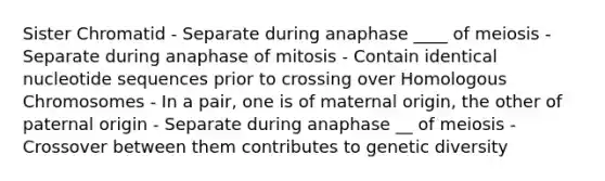 Sister Chromatid - Separate during anaphase ____ of meiosis - Separate during anaphase of mitosis - Contain identical nucleotide sequences prior to crossing over Homologous Chromosomes - In a pair, one is of maternal origin, the other of paternal origin - Separate during anaphase __ of meiosis - Crossover between them contributes to genetic diversity