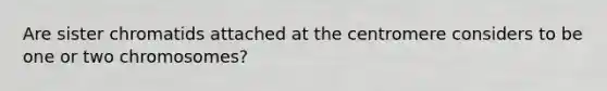 Are sister chromatids attached at the centromere considers to be one or two chromosomes?