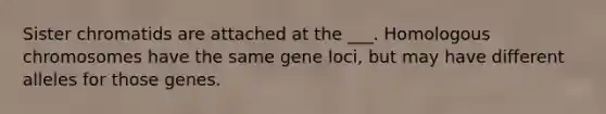 Sister chromatids are attached at the ___. Homologous chromosomes have the same gene loci, but may have different alleles for those genes.