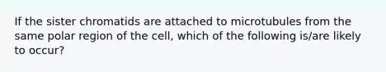 If the sister chromatids are attached to microtubules from the same polar region of the cell, which of the following is/are likely to occur?