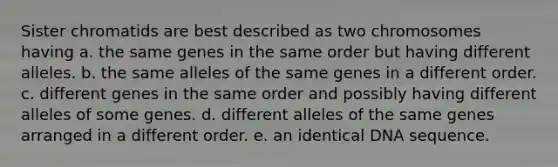 Sister chromatids are best described as two chromosomes having a. the same genes in the same order but having different alleles. b. the same alleles of the same genes in a different order. c. different genes in the same order and possibly having different alleles of some genes. d. different alleles of the same genes arranged in a different order. e. an identical DNA sequence.